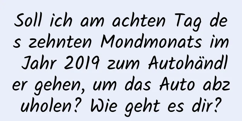 Soll ich am achten Tag des zehnten Mondmonats im Jahr 2019 zum Autohändler gehen, um das Auto abzuholen? Wie geht es dir?