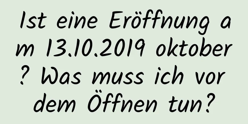 Ist eine Eröffnung am 13.10.2019 oktober? Was muss ich vor dem Öffnen tun?