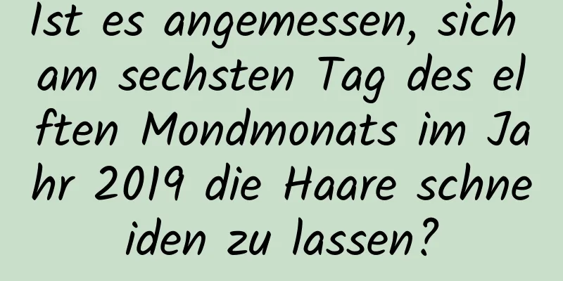 Ist es angemessen, sich am sechsten Tag des elften Mondmonats im Jahr 2019 die Haare schneiden zu lassen?