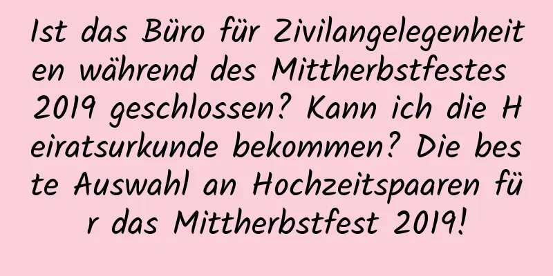 Ist das Büro für Zivilangelegenheiten während des Mittherbstfestes 2019 geschlossen? Kann ich die Heiratsurkunde bekommen? Die beste Auswahl an Hochzeitspaaren für das Mittherbstfest 2019!