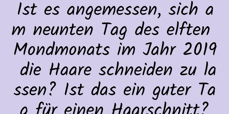 Ist es angemessen, sich am neunten Tag des elften Mondmonats im Jahr 2019 die Haare schneiden zu lassen? Ist das ein guter Tag für einen Haarschnitt?