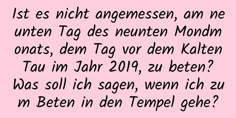 Ist es nicht angemessen, am neunten Tag des neunten Mondmonats, dem Tag vor dem Kalten Tau im Jahr 2019, zu beten? Was soll ich sagen, wenn ich zum Beten in den Tempel gehe?