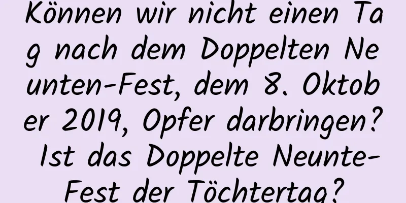 Können wir nicht einen Tag nach dem Doppelten Neunten-Fest, dem 8. Oktober 2019, Opfer darbringen? Ist das Doppelte Neunte-Fest der Töchtertag?