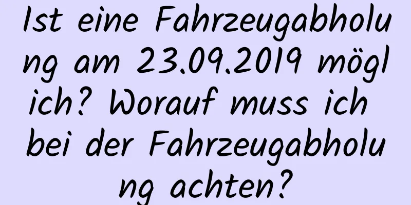 Ist eine Fahrzeugabholung am 23.09.2019 möglich? Worauf muss ich bei der Fahrzeugabholung achten?