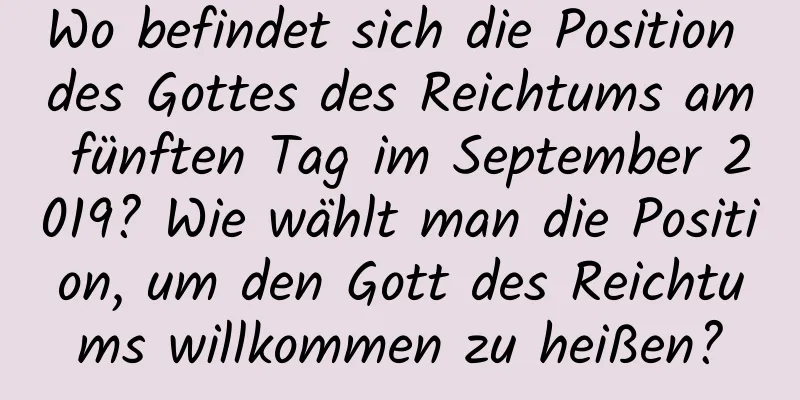 Wo befindet sich die Position des Gottes des Reichtums am fünften Tag im September 2019? Wie wählt man die Position, um den Gott des Reichtums willkommen zu heißen?