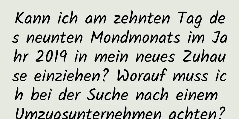 Kann ich am zehnten Tag des neunten Mondmonats im Jahr 2019 in mein neues Zuhause einziehen? Worauf muss ich bei der Suche nach einem Umzugsunternehmen achten?