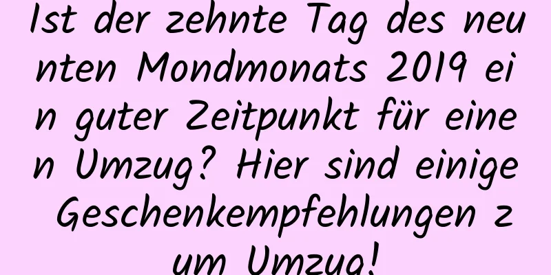 Ist der zehnte Tag des neunten Mondmonats 2019 ein guter Zeitpunkt für einen Umzug? Hier sind einige Geschenkempfehlungen zum Umzug!