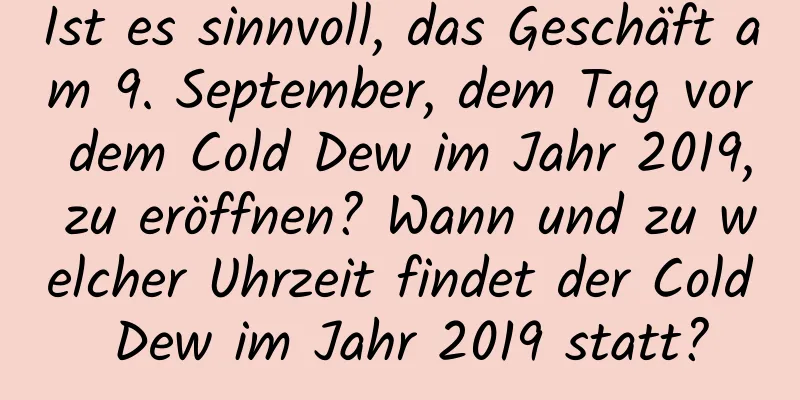 Ist es sinnvoll, das Geschäft am 9. September, dem Tag vor dem Cold Dew im Jahr 2019, zu eröffnen? Wann und zu welcher Uhrzeit findet der Cold Dew im Jahr 2019 statt?