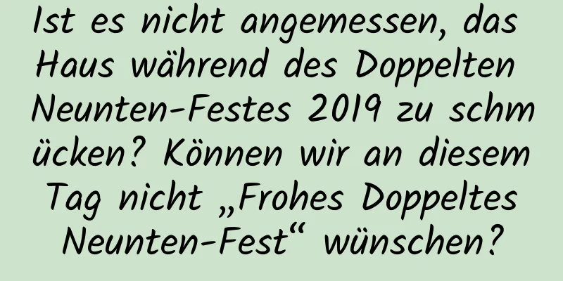 Ist es nicht angemessen, das Haus während des Doppelten Neunten-Festes 2019 zu schmücken? Können wir an diesem Tag nicht „Frohes Doppeltes Neunten-Fest“ wünschen?