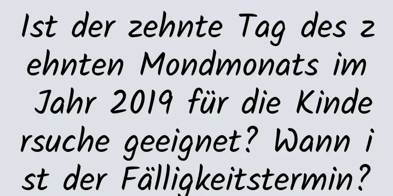 Ist der zehnte Tag des zehnten Mondmonats im Jahr 2019 für die Kindersuche geeignet? Wann ist der Fälligkeitstermin?