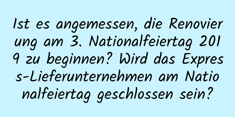 Ist es angemessen, die Renovierung am 3. Nationalfeiertag 2019 zu beginnen? Wird das Express-Lieferunternehmen am Nationalfeiertag geschlossen sein?