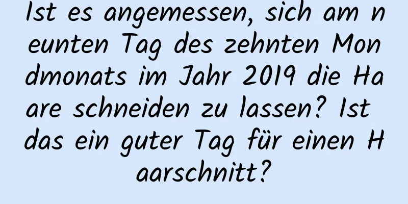 Ist es angemessen, sich am neunten Tag des zehnten Mondmonats im Jahr 2019 die Haare schneiden zu lassen? Ist das ein guter Tag für einen Haarschnitt?