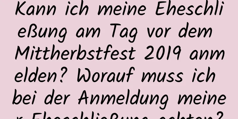 Kann ich meine Eheschließung am Tag vor dem Mittherbstfest 2019 anmelden? Worauf muss ich bei der Anmeldung meiner Eheschließung achten?