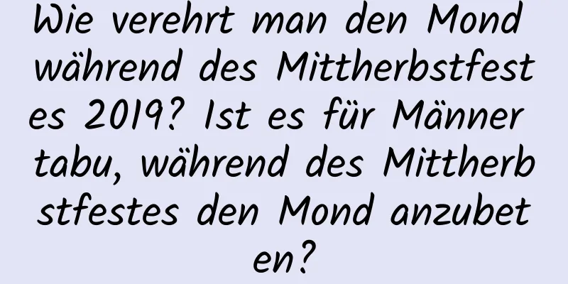 Wie verehrt man den Mond während des Mittherbstfestes 2019? Ist es für Männer tabu, während des Mittherbstfestes den Mond anzubeten?