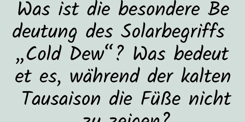 Was ist die besondere Bedeutung des Solarbegriffs „Cold Dew“? Was bedeutet es, während der kalten Tausaison die Füße nicht zu zeigen?