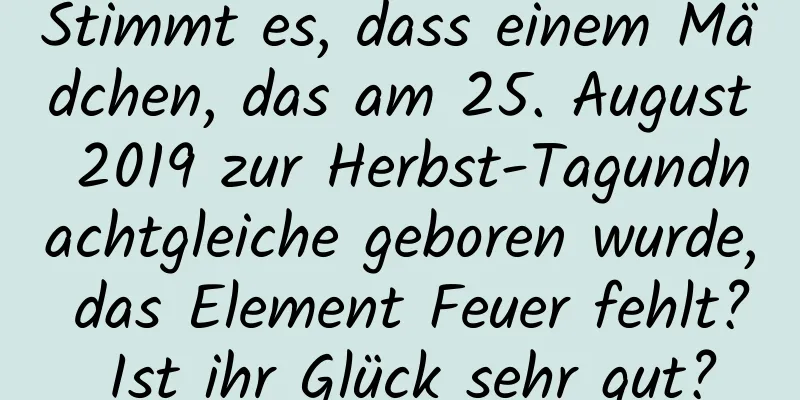 Stimmt es, dass einem Mädchen, das am 25. August 2019 zur Herbst-Tagundnachtgleiche geboren wurde, das Element Feuer fehlt? Ist ihr Glück sehr gut?