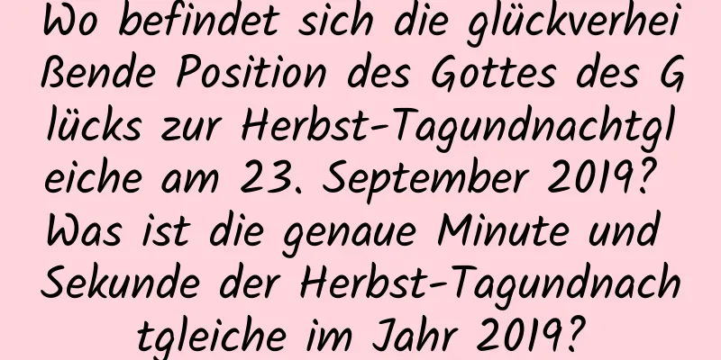 Wo befindet sich die glückverheißende Position des Gottes des Glücks zur Herbst-Tagundnachtgleiche am 23. September 2019? Was ist die genaue Minute und Sekunde der Herbst-Tagundnachtgleiche im Jahr 2019?