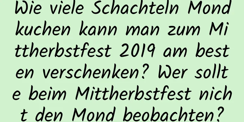 Wie viele Schachteln Mondkuchen kann man zum Mittherbstfest 2019 am besten verschenken? Wer sollte beim Mittherbstfest nicht den Mond beobachten?