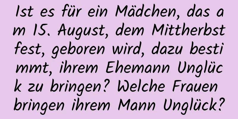 Ist es für ein Mädchen, das am 15. August, dem Mittherbstfest, geboren wird, dazu bestimmt, ihrem Ehemann Unglück zu bringen? Welche Frauen bringen ihrem Mann Unglück?