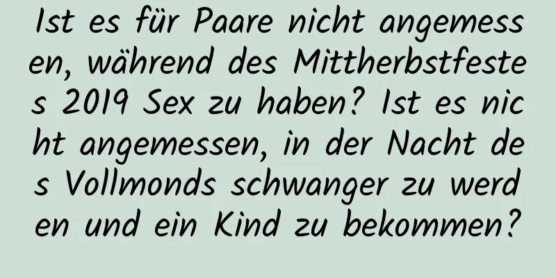 Ist es für Paare nicht angemessen, während des Mittherbstfestes 2019 Sex zu haben? Ist es nicht angemessen, in der Nacht des Vollmonds schwanger zu werden und ein Kind zu bekommen?