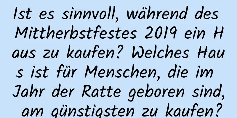 Ist es sinnvoll, während des Mittherbstfestes 2019 ein Haus zu kaufen? Welches Haus ist für Menschen, die im Jahr der Ratte geboren sind, am günstigsten zu kaufen?