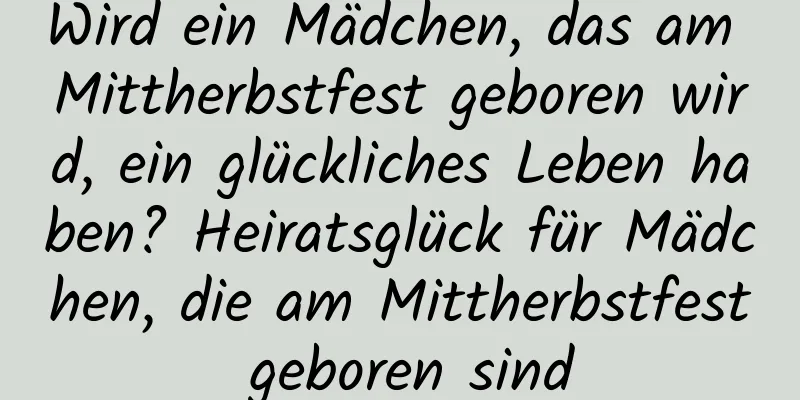 Wird ein Mädchen, das am Mittherbstfest geboren wird, ein glückliches Leben haben? Heiratsglück für Mädchen, die am Mittherbstfest geboren sind