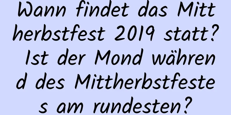 Wann findet das Mittherbstfest 2019 statt? Ist der Mond während des Mittherbstfestes am rundesten?