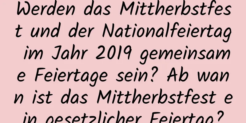 Werden das Mittherbstfest und der Nationalfeiertag im Jahr 2019 gemeinsame Feiertage sein? Ab wann ist das Mittherbstfest ein gesetzlicher Feiertag?