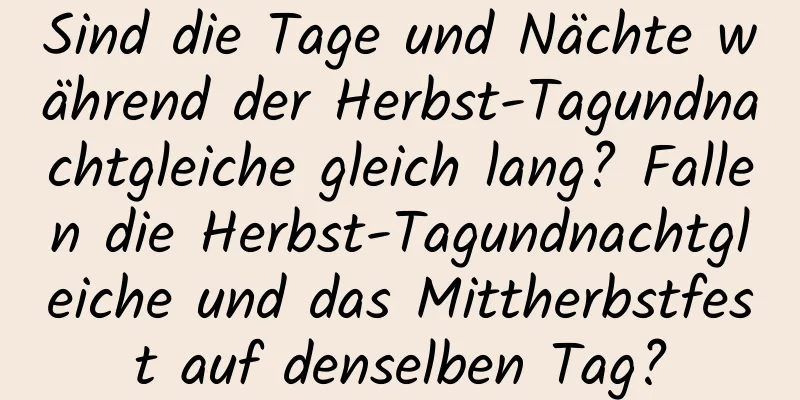 Sind die Tage und Nächte während der Herbst-Tagundnachtgleiche gleich lang? Fallen die Herbst-Tagundnachtgleiche und das Mittherbstfest auf denselben Tag?