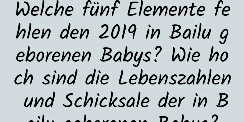 Welche fünf Elemente fehlen den 2019 in Bailu geborenen Babys? Wie hoch sind die Lebenszahlen und Schicksale der in Bailu geborenen Babys?