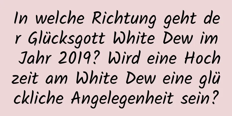 In welche Richtung geht der Glücksgott White Dew im Jahr 2019? Wird eine Hochzeit am White Dew eine glückliche Angelegenheit sein?