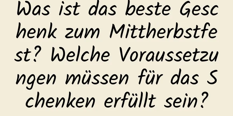 Was ist das beste Geschenk zum Mittherbstfest? Welche Voraussetzungen müssen für das Schenken erfüllt sein?