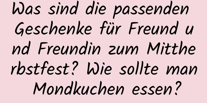 Was sind die passenden Geschenke für Freund und Freundin zum Mittherbstfest? Wie sollte man Mondkuchen essen?