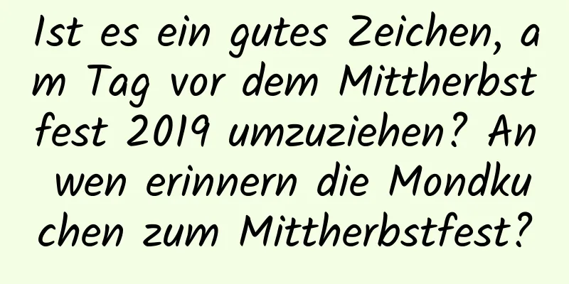 Ist es ein gutes Zeichen, am Tag vor dem Mittherbstfest 2019 umzuziehen? An wen erinnern die Mondkuchen zum Mittherbstfest?