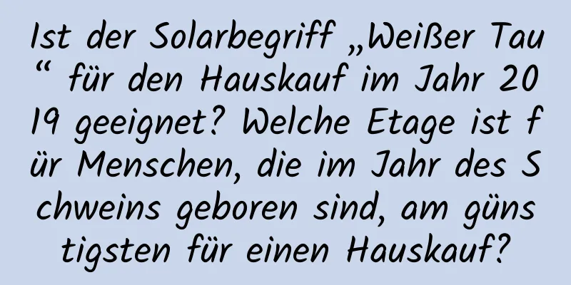 Ist der Solarbegriff „Weißer Tau“ für den Hauskauf im Jahr 2019 geeignet? Welche Etage ist für Menschen, die im Jahr des Schweins geboren sind, am günstigsten für einen Hauskauf?