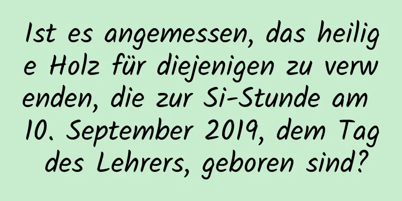 Ist es angemessen, das heilige Holz für diejenigen zu verwenden, die zur Si-Stunde am 10. September 2019, dem Tag des Lehrers, geboren sind?