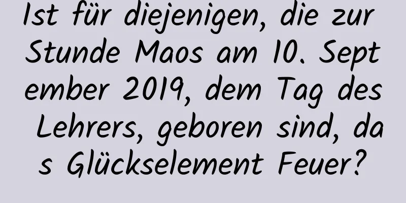 Ist für diejenigen, die zur Stunde Maos am 10. September 2019, dem Tag des Lehrers, geboren sind, das Glückselement Feuer?