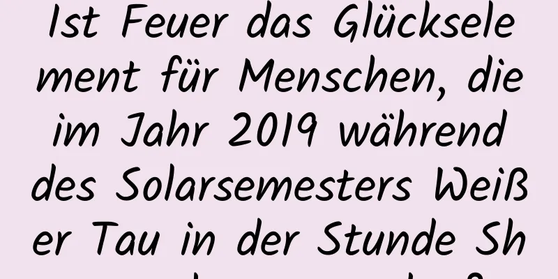 Ist Feuer das Glückselement für Menschen, die im Jahr 2019 während des Solarsemesters Weißer Tau in der Stunde Shen geboren wurden?