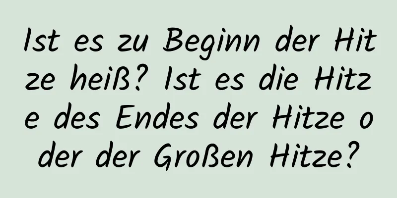 Ist es zu Beginn der Hitze heiß? Ist es die Hitze des Endes der Hitze oder der Großen Hitze?