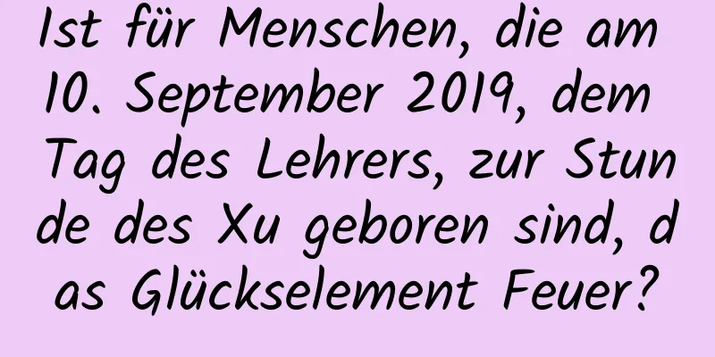 Ist für Menschen, die am 10. September 2019, dem Tag des Lehrers, zur Stunde des Xu geboren sind, das Glückselement Feuer?