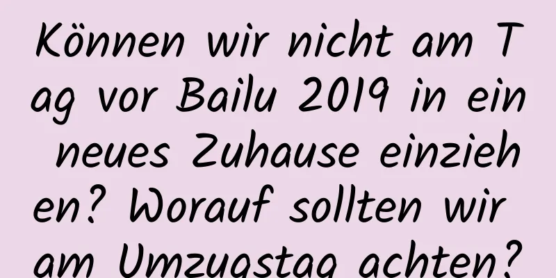 Können wir nicht am Tag vor Bailu 2019 in ein neues Zuhause einziehen? Worauf sollten wir am Umzugstag achten?