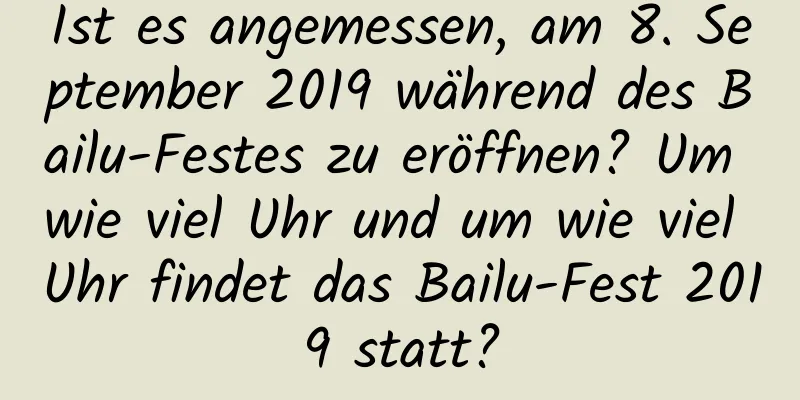 Ist es angemessen, am 8. September 2019 während des Bailu-Festes zu eröffnen? Um wie viel Uhr und um wie viel Uhr findet das Bailu-Fest 2019 statt?