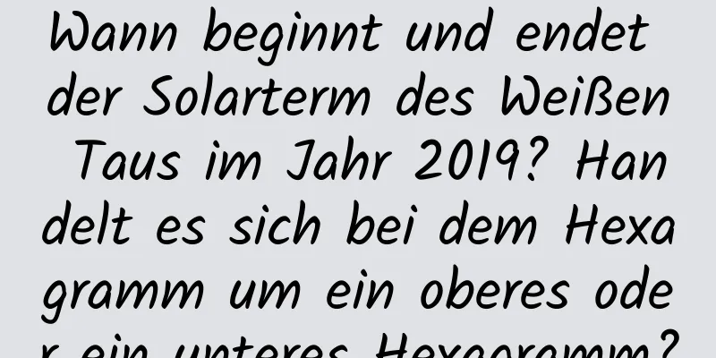 Wann beginnt und endet der Solarterm des Weißen Taus im Jahr 2019? Handelt es sich bei dem Hexagramm um ein oberes oder ein unteres Hexagramm?