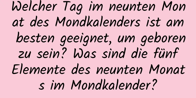 Welcher Tag im neunten Monat des Mondkalenders ist am besten geeignet, um geboren zu sein? Was sind die fünf Elemente des neunten Monats im Mondkalender?