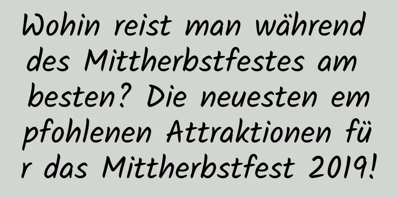 Wohin reist man während des Mittherbstfestes am besten? Die neuesten empfohlenen Attraktionen für das Mittherbstfest 2019!