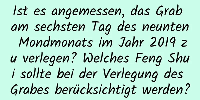 Ist es angemessen, das Grab am sechsten Tag des neunten Mondmonats im Jahr 2019 zu verlegen? Welches Feng Shui sollte bei der Verlegung des Grabes berücksichtigt werden?