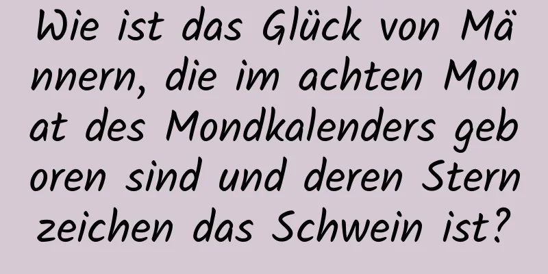 Wie ist das Glück von Männern, die im achten Monat des Mondkalenders geboren sind und deren Sternzeichen das Schwein ist?