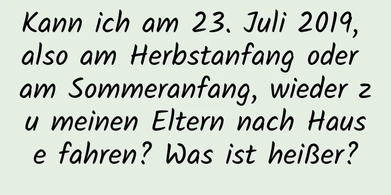 Kann ich am 23. Juli 2019, also am Herbstanfang oder am Sommeranfang, wieder zu meinen Eltern nach Hause fahren? Was ist heißer?