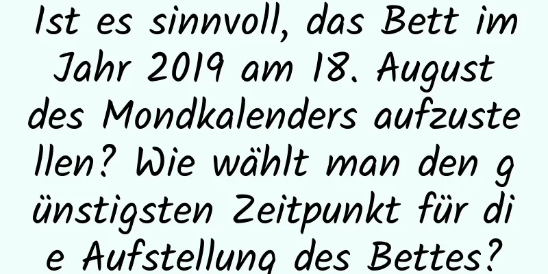 Ist es sinnvoll, das Bett im Jahr 2019 am 18. August des Mondkalenders aufzustellen? Wie wählt man den günstigsten Zeitpunkt für die Aufstellung des Bettes?