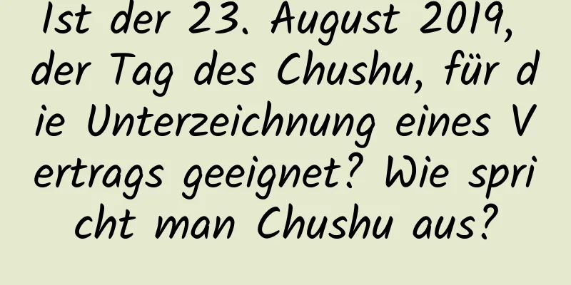 Ist der 23. August 2019, der Tag des Chushu, für die Unterzeichnung eines Vertrags geeignet? Wie spricht man Chushu aus?